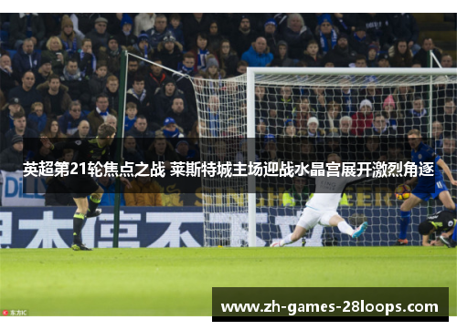 英超第21轮焦点之战 莱斯特城主场迎战水晶宫展开激烈角逐 英超第21轮焦点之战 莱斯特城主场迎战水晶宫展开激烈角逐