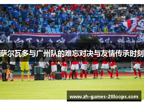 萨尔瓦多与广州队的难忘对决与友情传承时刻 萨尔瓦多与广州队的难忘对决与友情传承时刻