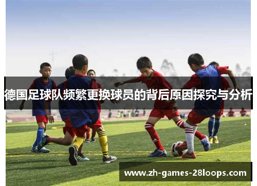 德国足球队频繁更换球员的背后原因探究与分析 德国足球队频繁更换球员的背后原因探究与分析