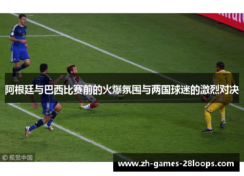 阿根廷与巴西比赛前的火爆氛围与两国球迷的激烈对决 阿根廷与巴西比赛前的火爆氛围与两国球迷的激烈对决