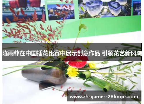 陈雨菲在中国插花比赛中展示创意作品 引领花艺新风潮 陈雨菲在中国插花比赛中展示创意作品 引领花艺新风潮