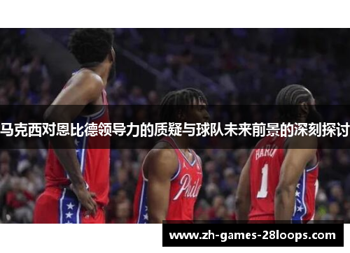 马克西对恩比德领导力的质疑与球队未来前景的深刻探讨