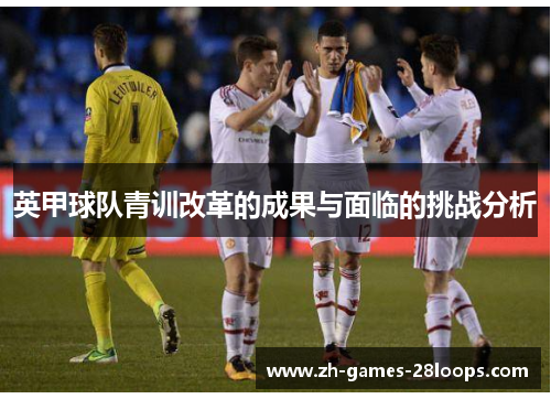 英甲球队青训改革的成果与面临的挑战分析 英甲球队青训改革的成果与面临的挑战分析