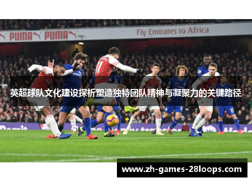 英超球队文化建设探析塑造独特团队精神与凝聚力的关键路径