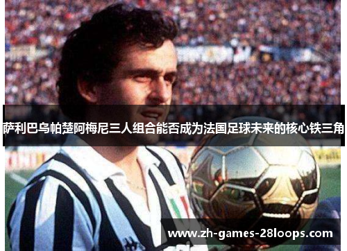 萨利巴乌帕楚阿梅尼三人组合能否成为法国足球未来的核心铁三角