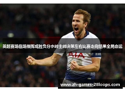 英超赛场临场指挥成胜负分水岭主帅决策左右比赛走向结果全局命运