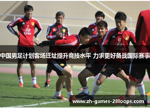中国男足计划客场迁址提升竞技水平 力求更好备战国际赛事 中国男足计划客场迁址提升竞技水平 力求更好备战国际赛事