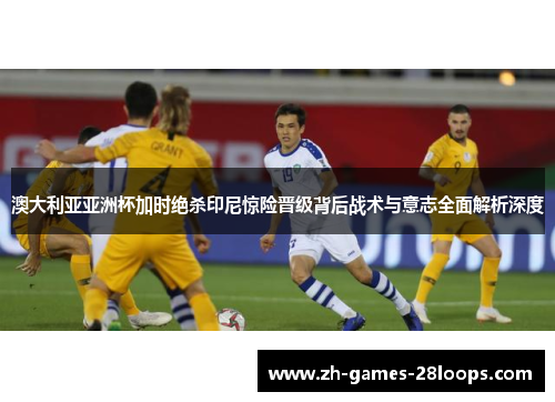 澳大利亚亚洲杯加时绝杀印尼惊险晋级背后战术与意志全面解析深度