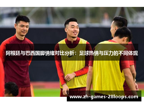 阿根廷与巴西国脚情绪对比分析:足球热情与压力的不同体现 阿根廷与巴西国脚情绪对比分析:足球热情与压力的不同体现